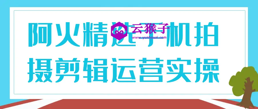 阿火精选手机拍摄剪辑运营实操,第1张
